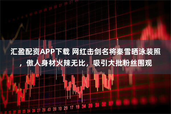 汇盈配资APP下载 网红击剑名将秦雪晒泳装照，傲人身材火辣无比，吸引大批粉丝围观