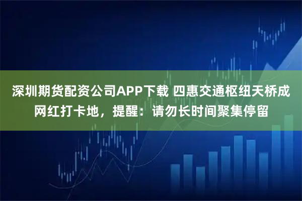 深圳期货配资公司APP下载 四惠交通枢纽天桥成网红打卡地，提醒：请勿长时间聚集停留