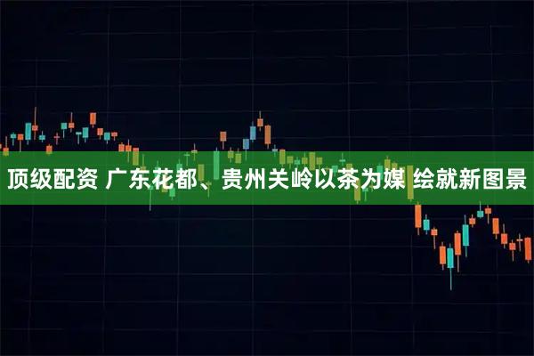 顶级配资 广东花都、贵州关岭以茶为媒 绘就新图景