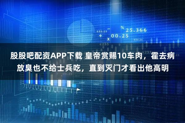 股股吧配资APP下载 皇帝赏赐10车肉,霍去病放臭也不给士兵吃,直到灭门才看出他高明