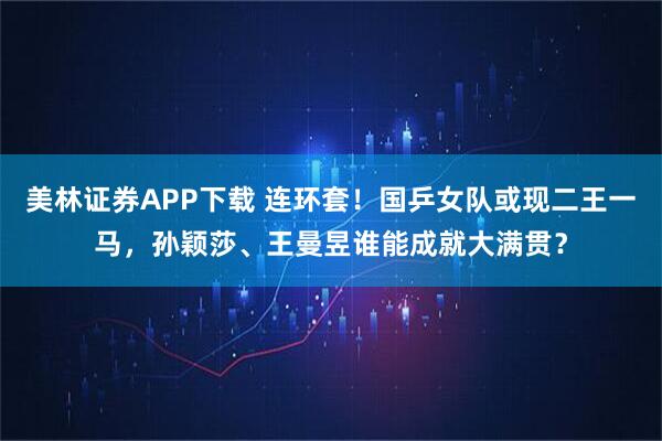 美林证券APP下载 连环套！国乒女队或现二王一马，孙颖莎、王曼昱谁能成就大满贯？