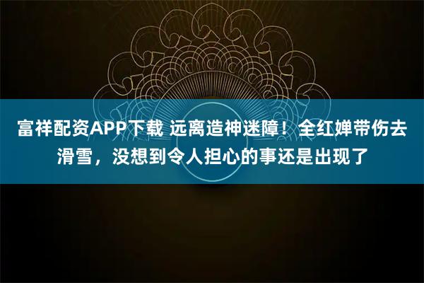 富祥配资APP下载 远离造神迷障！全红婵带伤去滑雪，没想到令人担心的事还是出现了