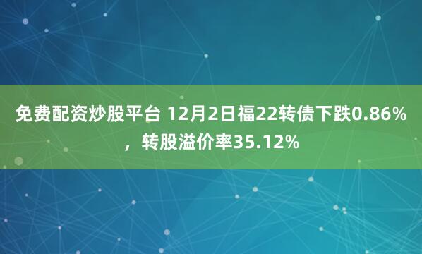 免费配资炒股平台 12月2日福22转债下跌0.86%，转股溢价率35.12%