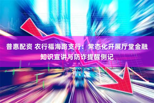 普惠配资 农行福海路支行：常态化开展厅堂金融知识宣讲与防诈提醒侧记