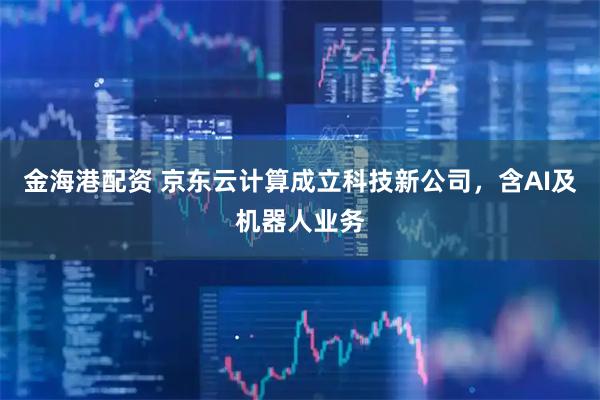 金海港配资 京东云计算成立科技新公司，含AI及机器人业务