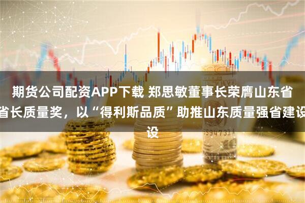期货公司配资APP下载 郑思敏董事长荣膺山东省省长质量奖，以“得利斯品质”助推山东质量强省建设