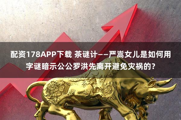 配资178APP下载 茶谜计——严嵩女儿是如何用字谜暗示公公罗洪先离开避免灾祸的？