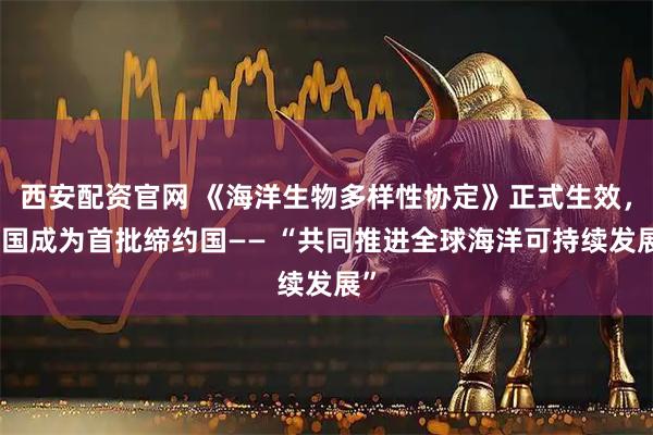 西安配资官网 《海洋生物多样性协定》正式生效，中国成为首批缔约国—— “共同推进全球海洋可持续发展”