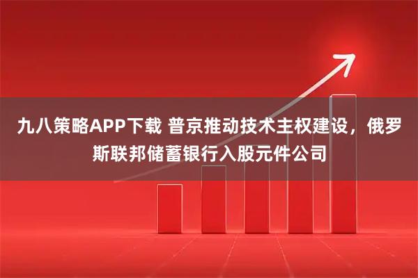 九八策略APP下载 普京推动技术主权建设，俄罗斯联邦储蓄银行入股元件公司