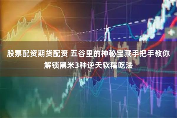 股票配资期货配资 五谷里的神秘宝藏手把手教你解锁黑米3种逆天软糯吃法