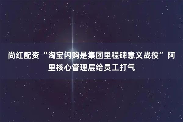 尚红配资 “淘宝闪购是集团里程碑意义战役” 阿里核心管理层给员工打气