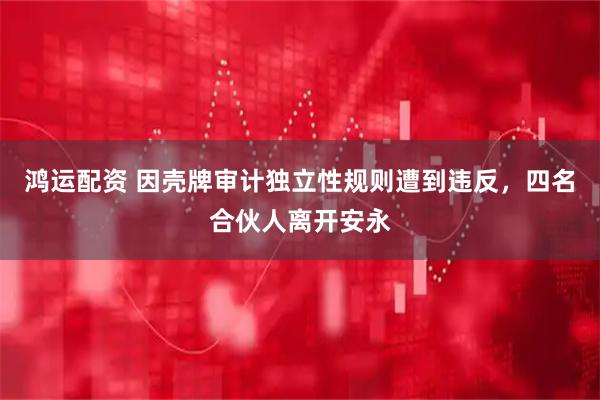 鸿运配资 因壳牌审计独立性规则遭到违反，四名合伙人离开安永