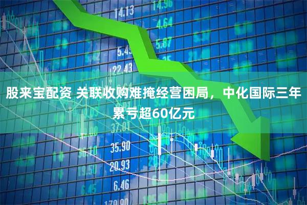 股来宝配资 关联收购难掩经营困局，中化国际三年累亏超60亿元