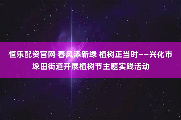 恒乐配资官网 春风添新绿 植树正当时——兴化市垛田街道开展植树节主题实践活动