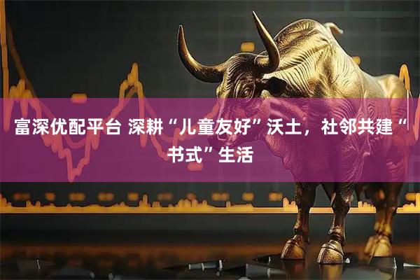 富深优配平台 深耕“儿童友好”沃土，社邻共建“书式”生活