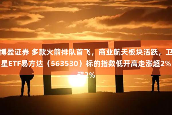 博盈证券 多款火箭排队首飞，商业航天板块活跃，卫星ETF易方达（563530）标的指数低开高走涨超2%