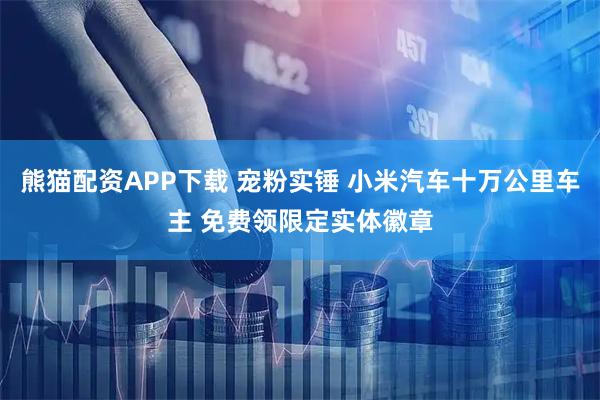 熊猫配资APP下载 宠粉实锤 小米汽车十万公里车主 免费领限定实体徽章