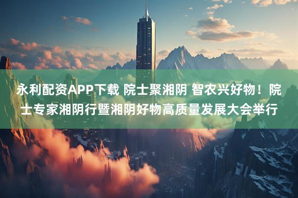 永利配资APP下载 院士聚湘阴 智农兴好物！院士专家湘阴行暨湘阴好物高质量发展大会举行