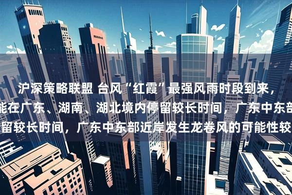 沪深策略联盟 台风“红霞”最强风雨时段到来，中央气象台：登陆后可能在广东、湖南、湖北境内停留较长时间，广东中东部近岸发生龙卷风的可能性较大
