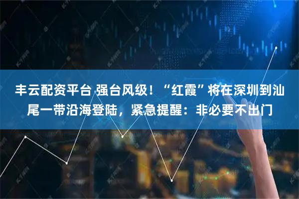 丰云配资平台 强台风级！“红霞”将在深圳到汕尾一带沿海登陆，紧急提醒：非必要不出门